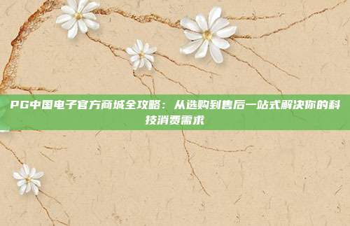 PG中国电子官方商城全攻略:从选购到售后一站式解决你的科技消费需求