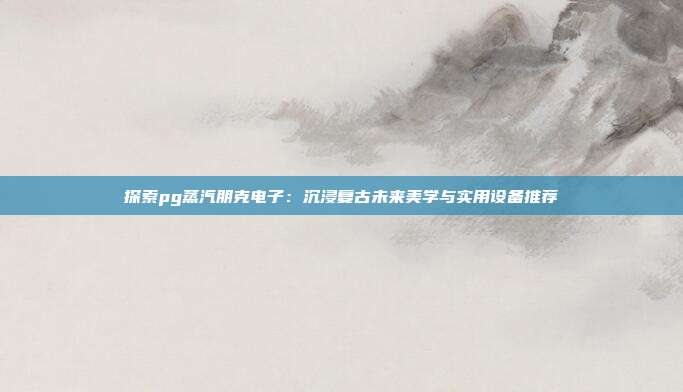 探索pg蒸汽朋克电子：沉浸复古未来美学与实用设备推荐