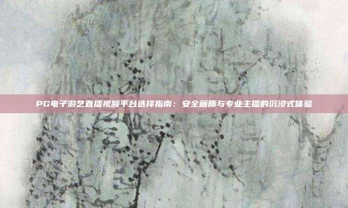 PG电子游艺直播视频平台选择指南：安全画质与专业主播的沉浸式体验