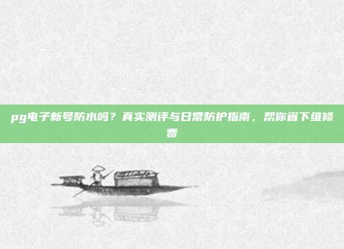 pg电子新号防水吗？真实测评与日常防护指南，帮你省下维修费