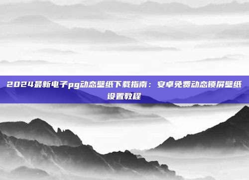 2024最新电子pg动态壁纸下载指南：安卓免费动态锁屏壁纸设置教程