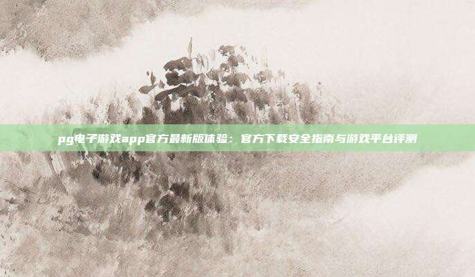 pg电子游戏app官方最新版体验：官方下载安全指南与游戏平台评测