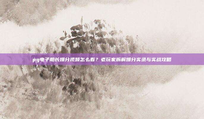 pg电子船长爆分视频怎么看？老玩家拆解爆分实录与实战攻略