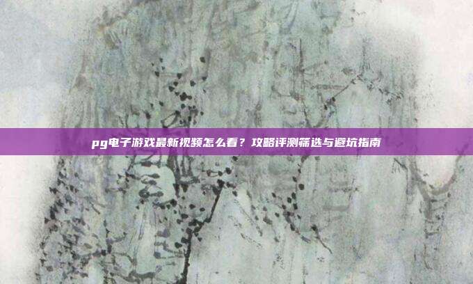 pg电子游戏最新视频怎么看？攻略评测筛选与避坑指南
